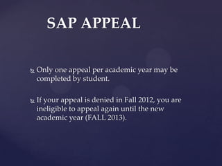 SAP APPEAL

   Only one appeal per academic year may be
    completed by student.

   If your appeal is denied in Fall 2012, you are
    ineligible to appeal again until the new
    academic year (FALL 2013).
 