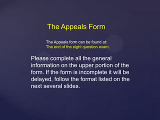 The Appeals Form

      The Appeals form can be found at:
      The end of the eight question exam.


Please complete all the general
information on the upper portion of the
form. If the form is incomplete it will be
delayed, follow the format listed on the
next several slides.
 