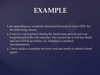 EXAMPLE

I am appealing my academic dismissal because of a low GPA for
   the following reason:
 I was in a car accident during the final exam period and was
   hospitalized in the fall semester, this caused me to fail my finals
   and my GPA to go below 2.0. Attached is medical
   documentation.
 I have made a complete recovery and am ready to attend school
   again.
 
