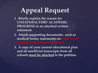 Appeal Request
1. Briefly explain the reason for
  UNSATISFACTORY ACADEMIC
  PROGRESS in an attached written
  statement.
2. Attach supporting documents: such as
  medical forms, statements etc. there must be
  supporting documents attached.
3. A copy of your current educational plan
  and all unofficial transcripts from all
  schools must be attached to the petition.
 