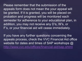 Please remember that the submission of the
appeals form does not mean that your appeal will
be granted. If it is granted, you will be placed on
probation and progress will be monitored each
semester for adherence to your educational plan, in
addition, you may not receive any D’s, W’s, FW’s or
F’s, or your financial aid will cease immediately.

If you have any further questions concerning the
appeals process, check the VVC Financial Aid office
website for dates and times of SAP workshops @
http://www.vvc.edu/offices/financial-aid/sap.shtml
 