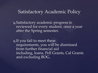 Satisfactory Academic Policy

   Satisfactory academic progress is
    reviewed for every student, once a year
    after the Spring semester.

   If you fail to meet these requirements,
    you will be dismissed from further
    financial aid including, loans, Pell
    Grants, Cal Grants and excluding
    BOGFW.
 