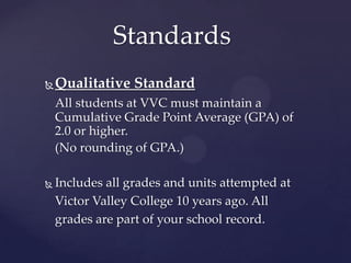 Standards
   Qualitative Standard
    All students at VVC must maintain a
    Cumulative Grade Point Average (GPA) of
    2.0 or higher.
    (No rounding of G.P.A.)

   Includes all grades and units attempted at
    Victor Valley College 10 years ago. All
    grades are part of your school record.
 