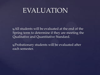 EVALUATION

All students will be evaluated at the end of the
Spring term to determine if they are meeting the
Qualitative and Quantitative Standard.

Probationary students will be evaluated after
each semester.
 