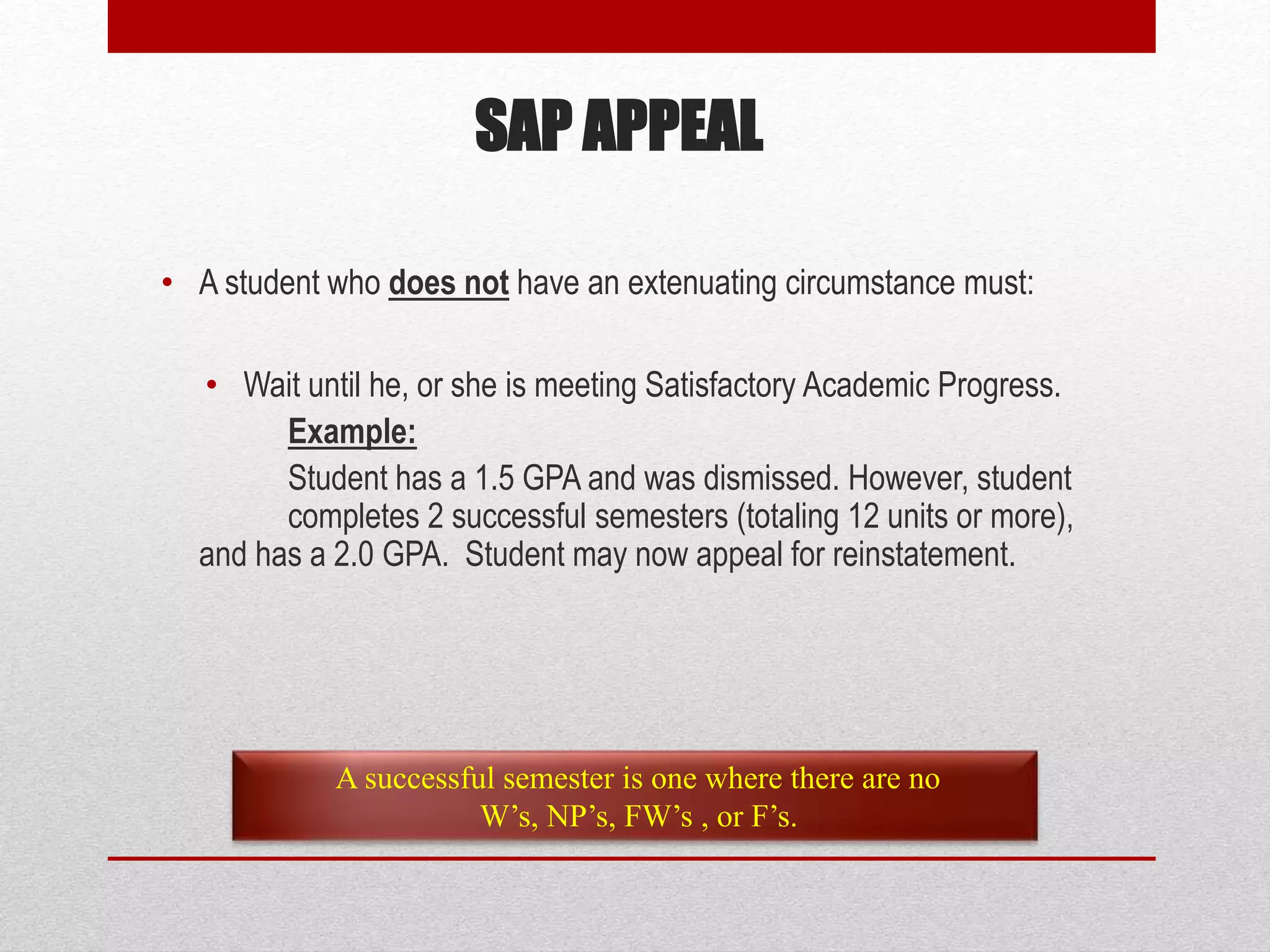 • A student who does not have an extenuating circumstance must:
• Wait until he, or she is meeting Satisfactory Academic Progress.
Example:
Student has a 1.5 GPA and was dismissed. However, student
completes 2 successful semesters (totaling 12 units or more),
and has a 2.0 GPA. Student may now appeal for reinstatement.
A successful semester is one where there are no
W’s, NP’s, FW’s , or F’s.
SAP APPEAL
 