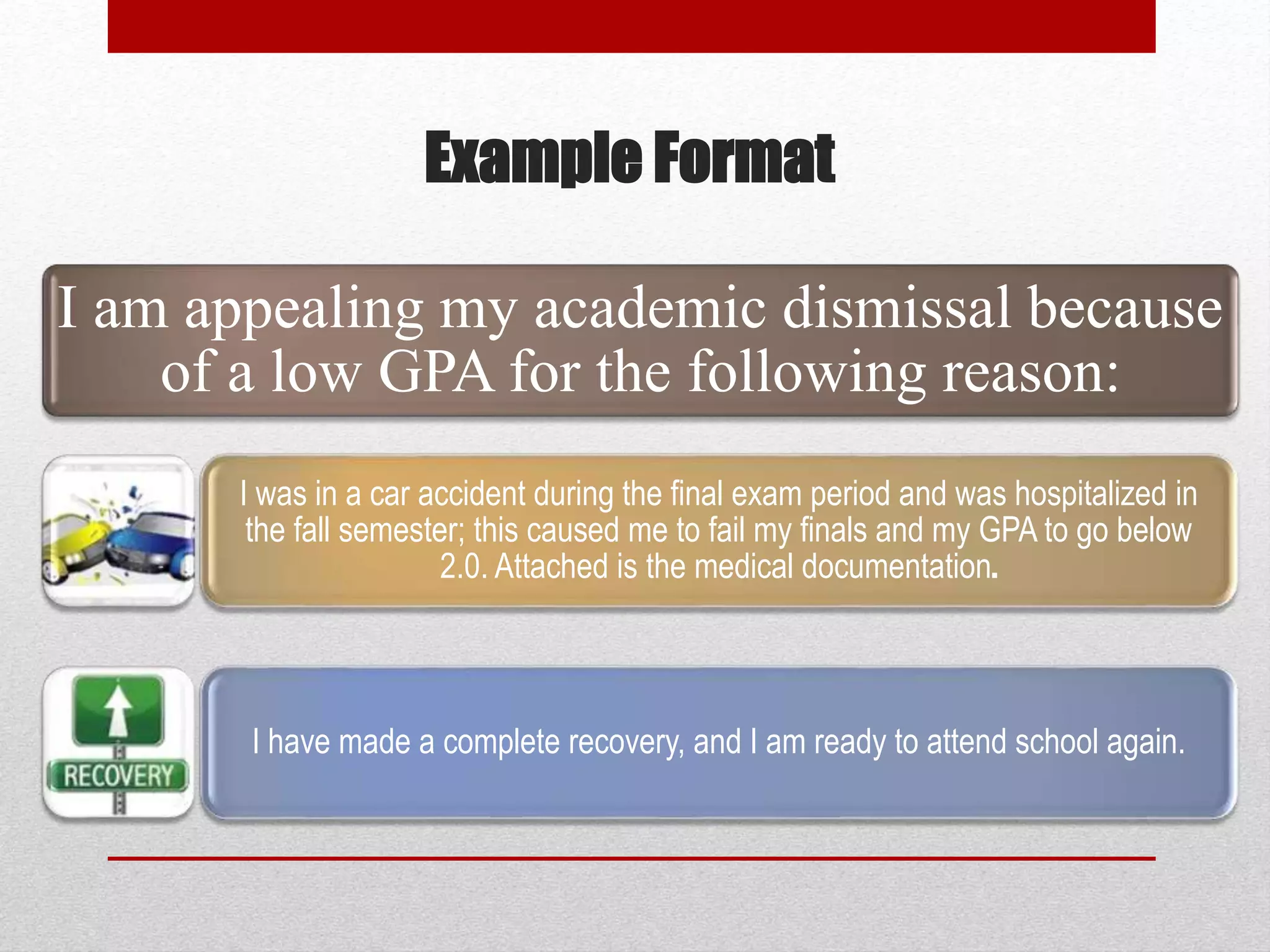 Example Format
I am appealing my academic dismissal because
of a low GPA for the following reason:
I was in a car accident during the final exam period and was hospitalized in
the fall semester; this caused me to fail my finals and my GPA to go below
2.0. Attached is the medical documentation.
I have made a complete recovery, and I am ready to attend school again.
 