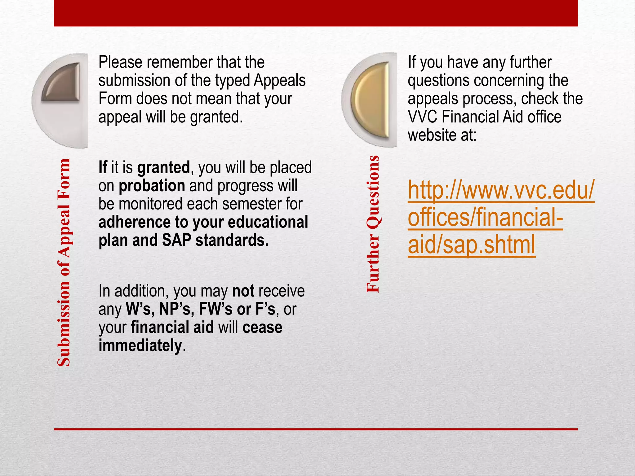 SubmissionofAppealForm Please remember that the
submission of the typed Appeals
Form does not mean that your
appeal will be granted.
If it is granted, you will be placed
on probation and progress will
be monitored each semester for
adherence to your educational
plan and SAP standards.
In addition, you may not receive
any W’s, NP’s, FW’s or F’s, or
your financial aid will cease
immediately.
FurtherQuestions
If you have any further
questions concerning the
appeals process, check the
VVC Financial Aid office
website at:
http://www.vvc.edu/
offices/financial-
aid/sap.shtml
 