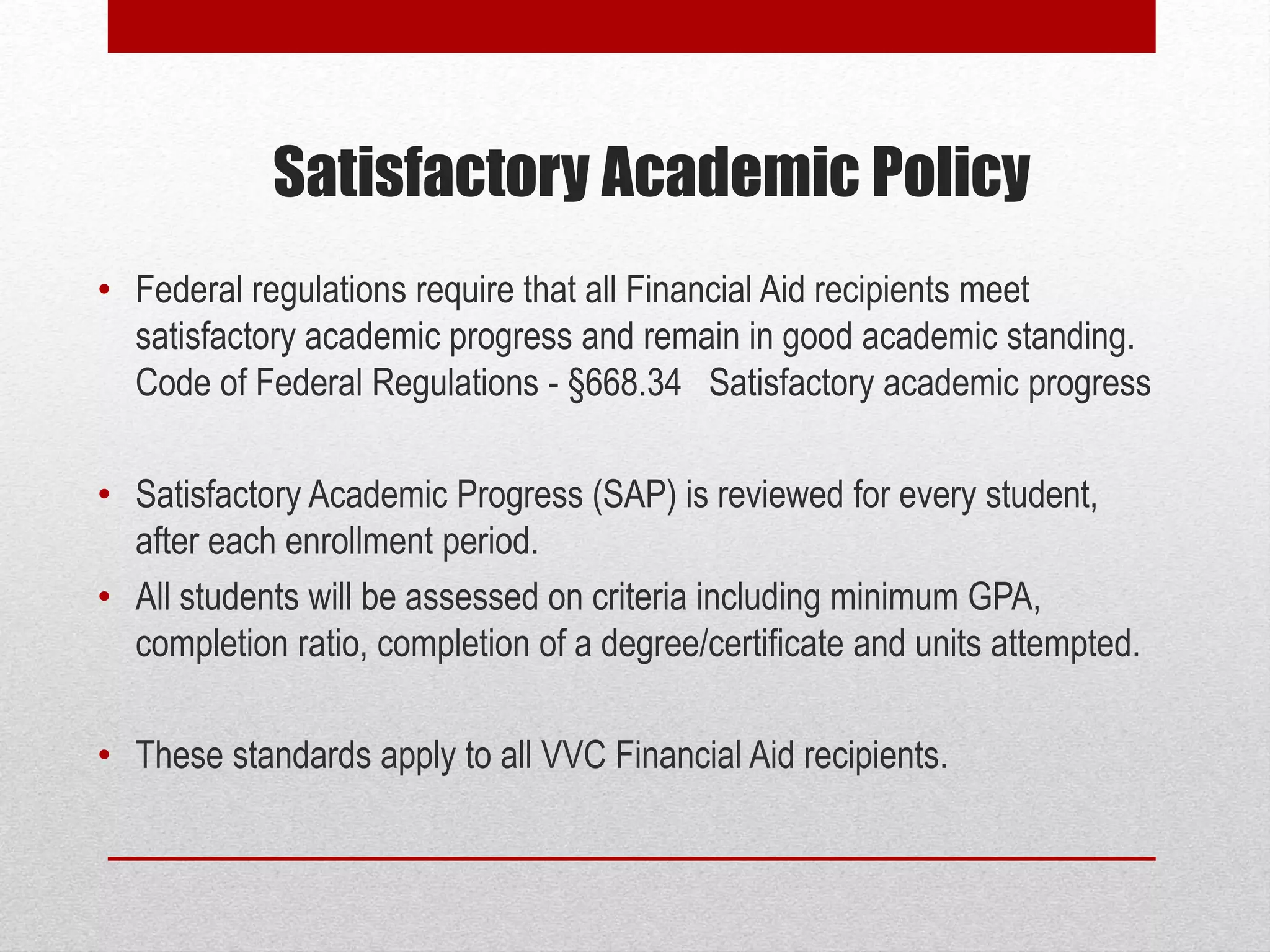 Satisfactory Academic Policy
• Federal regulations require that all Financial Aid recipients meet
satisfactory academic progress and remain in good academic standing.
Code of Federal Regulations - §668.34 Satisfactory academic progress
• Satisfactory Academic Progress (SAP) is reviewed for every student,
after each enrollment period.
• All students will be assessed on criteria including minimum GPA,
completion ratio, completion of a degree/certificate and units attempted.
• These standards apply to all VVC Financial Aid recipients.
 