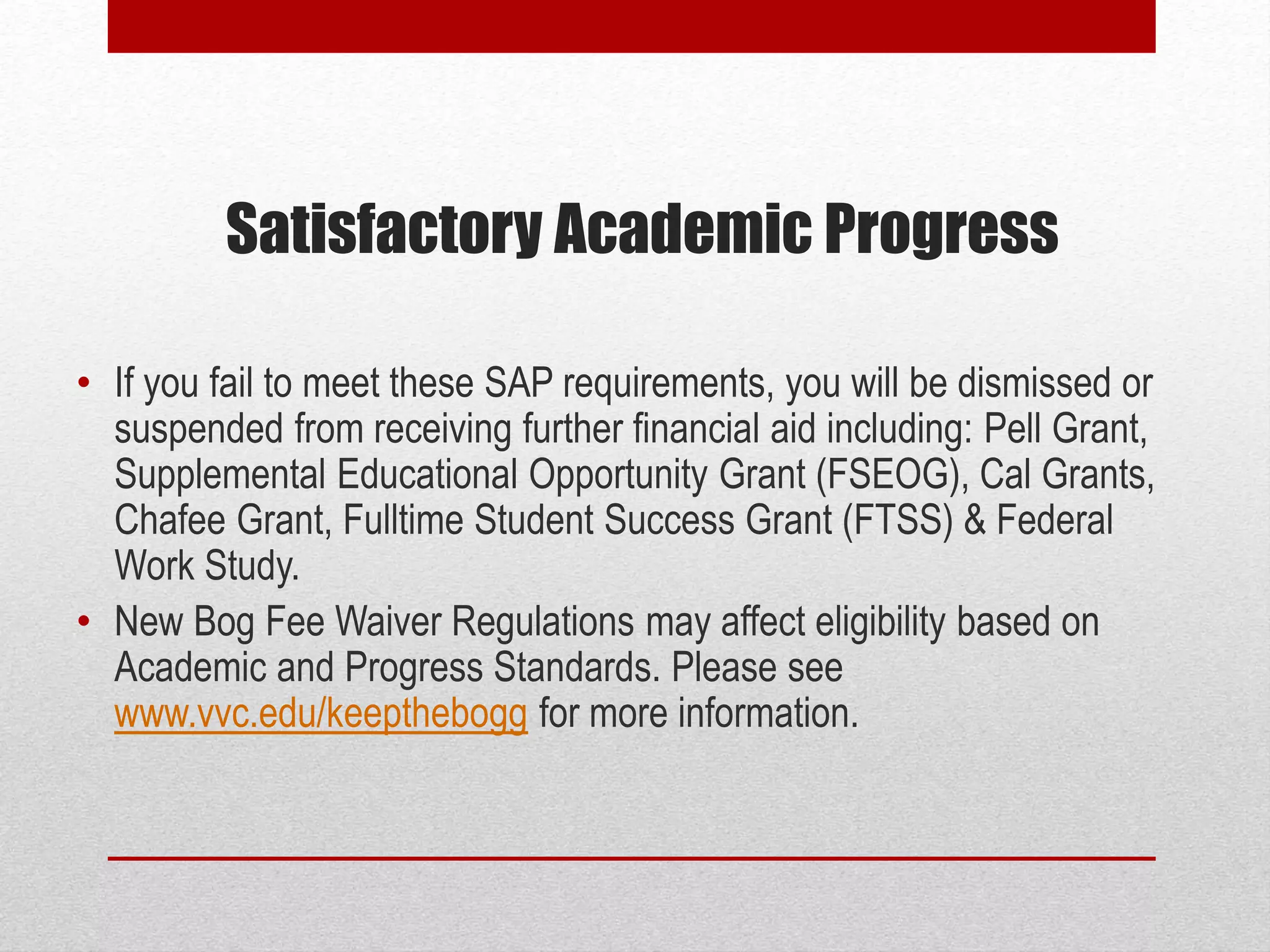 Satisfactory Academic Progress
• If you fail to meet these SAP requirements, you will be dismissed or
suspended from receiving further financial aid including: Pell Grant,
Supplemental Educational Opportunity Grant (FSEOG), Cal Grants,
Chafee Grant, Fulltime Student Success Grant (FTSS) & Federal
Work Study.
• New Bog Fee Waiver Regulations may affect eligibility based on
Academic and Progress Standards. Please see
www.vvc.edu/keepthebogg for more information.
 
