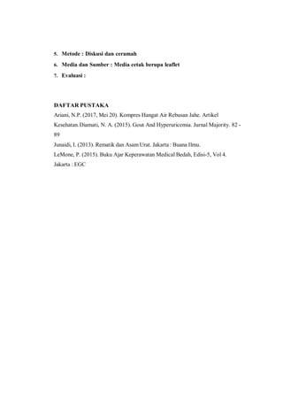 5. Metode : Diskusi dan ceramah
6. Media dan Sumber : Media cetak berupa leaflet
7. Evaluasi :
DAFTAR PUSTAKA
Ariani, N.P. (2017, Mei 20). Kompres Hangat Air Rebusan Jahe. Artikel
Kesehatan.Diamati, N. A. (2015). Gout And Hyperuricemia. Jurnal Majority. 82 -
89
Junaidi, I. (2013). Rematik dan Asam Urat. Jakarta : Buana Ilmu.
LeMone, P. (2015). Buku Ajar Keperawatan Medical Bedah, Edisi-5, Vol 4.
Jakarta : EGC
 