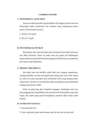 LAMPIRAN MATERI
A. PENGERTIAN ASAM URAT
Asam urat adalah penyakit yang disebabkan oleh tingginya kadar asam urat
dalam darah akibat metabolisme dari makanan yang mengandung protein
(purin). Nilai Normal asam urat :
1. Wanita 2.6-6 mg/dl
2. Pria 3.5-7 mg/dl
B. PENYEBAB ASAM URAT
Penyebabnya dari asam urat belum pasti, biasanya karena faktor keturunan
atau faktor hormonal. Selain itu, kadar asam urat sangat erat berhubungan
dengan makanan yang dimakan kareana tinggi purin.Oleh karena itu, pengaturan
pola makan sangat diperlukan.
C. PROSES TERJADINYA
Jika kadar asam urat berlebih, ginjal tidak akan sanggup mengaturnya,
sehingga kelebihan itu akan menumpuk pada jaringan dan sendi. Oleh karena
itu, asam urat yang menumpuk akan membentuk kristal yang ujungnya tajam
seperti jarum. Kondisi ini menimbulkan respon peradangan yang berakhirpada
serangan gout (Kereta, 2009)
Selain itu ginjal juga akan mengalami gangguan. Kandungan asam urat
yang tinggijuga kan menyebabkan rasa nyeri dan sakit di persendian yang amat
sangat. Jika sudah sangat parah kemungkinan, penderita tidak mampu untuk
berjalan.
D. TANDA DAN GEJALA
1. Kesemutan dan linu
2. Nyeri yang hebat pada sendi biasanya para ibu jari kaki dan jari kaki
 