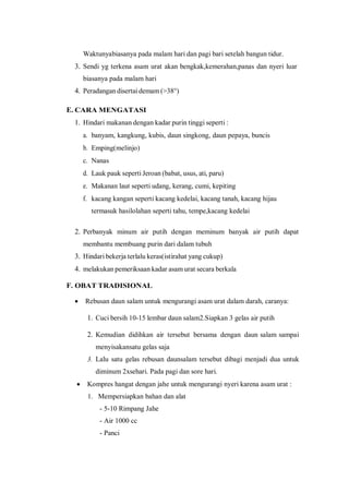 Waktunyabiasanya pada malam hari dan pagi bari setelah bangun tidur.
3. Sendi yg terkena asam urat akan bengkak,kemerahan,panas dan nyeri luar
biasanya pada malam hari
4. Peradangan disertai demam (>38°)
E. CARA MENGATASI
1. Hindari makanan dengan kadar purin tinggi seperti :
a. banyam, kangkung, kubis, daun singkong, daun pepaya, buncis
b. Emping(melinjo)
c. Nanas
d. Lauk pauk seperti Jeroan (babat, usus, ati, paru)
e. Makanan laut seperti udang, kerang, cumi, kepiting
f. kacang kangan seperti kacang kedelai, kacang tanah, kacang hijau
termasuk hasilolahan seperti tahu, tempe,kacang kedelai
2. Perbanyak minum air putih dengan meminum banyak air putih dapat
membantu membuang purin dari dalam tubuh
3. Hindari bekerja terlalu keras(istirahat yang cukup)
4. melakukan pemeriksaan kadar asam urat secara berkala
F. OBAT TRADISIONAL
 Rebusan daun salam untuk mengurangi asam urat dalam darah, caranya:
1. Cuci bersih 10-15 lembar daun salam2.Siapkan 3 gelas air putih
2. Kemudian didihkan air tersebut bersama dengan daun salam sampai
menyisakansatu gelas saja
3. Lalu satu gelas rebusan daunsalam tersebut dibagi menjadi dua untuk
diminum 2xsehari. Pada pagi dan sore hari.
 Kompres hangat dengan jahe untuk mengurangi nyeri karena asam urat :
1. Mempersiapkan bahan dan alat
- 5-10 Rimpang Jahe
- Air 1000 cc
- Panci
 