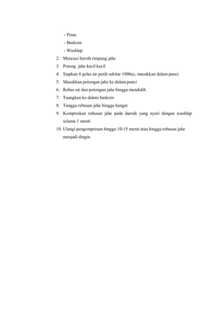 - Pisau
- Baskom
- Washlap
2. Mencuci bersih rimpang jahe
3. Potong jahe kecil kecil
4. Siapkan 4 gelas air putih sekitar 1000cc, masukkan dalam panci
5. Masukkan potongan jahe ke dalam panci
6. Rebus air dan potongan jahe hingga mendidih
7. Tuangkan ke dalam baskom
8. Tunggu rebusan jahe hingga hangat
9. Kompreskan rebusan jahe pada daerah yang nyeri dengan washlap
selama 1 menit
10. Ulangi pengompresan hingga 10-15 menit atau hingga rebusan jahe
menjadi dingin
 