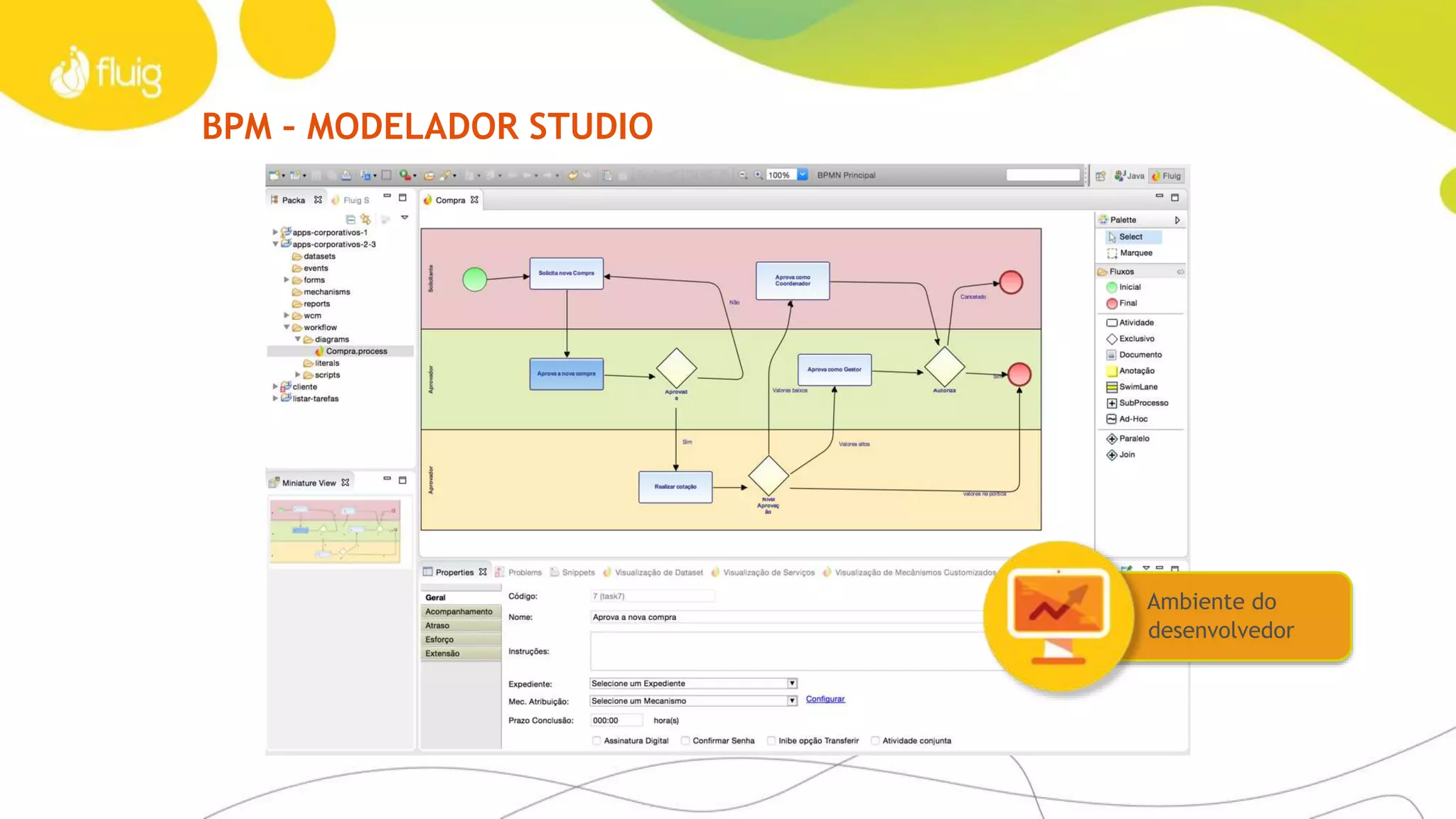 BPM
Tempo é dinheiro
Menos retrabalho e mais transparência
Dispense a documentação informal desatualizada e integre
facilmente a informação de negócio com os processos,
conectando sistemas e áreas. Faça seus dados fluírem na sua
empresa e tenha mais controle dos seus processos. Elimine
codificação complexa através de uma interface padronizada e
funcionalidades poderosas.
Quando os fluxos de processos correm bem, o resultado
é velocidade. Fluig evita o desperdício de tempo dos seus
funcionários e torna o negócio muito mais produtivo.
Crie formulários dinâmicos
Defina, de forma gráfica na web ou por meio do fluig
Studio, formulários inteligentes que capturam dados de
ERPs, interagem no Mobile e geram informações para o
fluig Analytics.
Para IT expertsFatos e dados - Case DPaschoal
› Modelador gráfico de processos
› Notação BPMN e importador XPDL
› Swim Lanes
› Regras de decisão configuráveis
› Gestor de processos
› Processos integrados com o ERP
› Automatiza e integra processos nas áreas de compras,
cadastro de materiais, serviços e recursos humanos
em mais de 200 lojas espalhadas pelo país
› Processos integrados ao ERP SAP
› Mais agilidade: atividades que antes demoravam dias,
agora são executadas em poucas horas
 