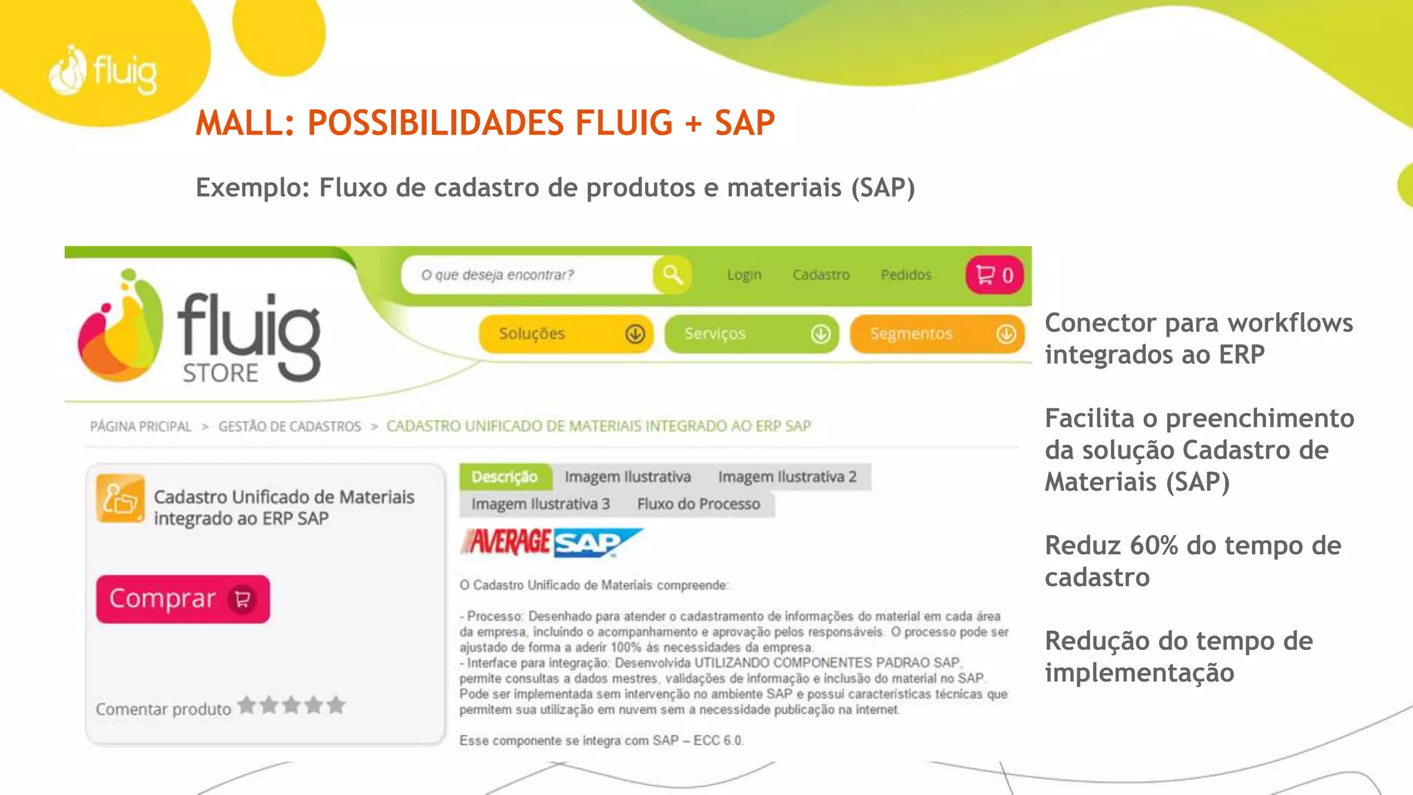 MALL
Tenha acesso fácil às melhores soluções
Imagine um ambiente em que as melhores práticas
das empresas estivessem disponíveis para o aprendizado
e aprimoramento de outros negócios.
A fluig Store é um espaço em constante atualização onde
é possível compartilhar e incorporar aplicativos, widgets, páginas,
treinamentos e processos que já provaram sua eficiência na
prática. Complemente sua solução com estes componentes de
forma rápida e com menor custo.
Para IT expertsFatos e dados
› Acesso a mais de 100 componentes
prontos
› Loja virtual: store.fluig.com
› Componentes que se integram
aos ERPs
No ecossitema de parceiros fluig, novos componentes são
disponibilizados pela fluig Store. Alguns componentes são
resultado de uma integração íntima com os melhores
fornecedores em uma determinada tecnologia. Os
Mashups permitem a evolução do fluig com aquilo que há
de mais moderno no mundo.
 