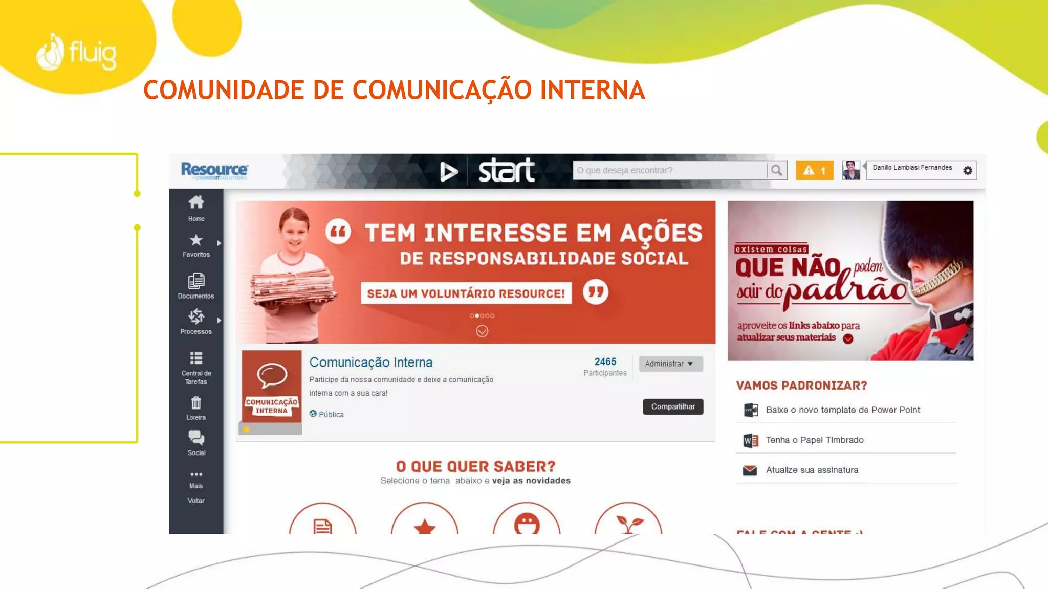 SOCIAL
É conversando que a gente se entende
Quando a sua empresa amplia o espaço de troca de ideias
e colaboração entre funcionários, ela ganha de muitas formas:
› Produtividade maior com comunidades contextualizadas
› Velocidade na comunicação interna
› Aproximação de funcionários, departamentos e escritórios
› Mais envolvimento das equipes
› Foco nos temas mais relevantes
› Maior participação na conversa com seus funcionários
Tudo isso aproxima a gestão da empresa de seus times,
une pessoas com habilidades e funções complementares
e melhora o fluxo interno.
Para IT expertsFatos e dados – Case AFEET
› Comunidades de contexto
› Perfis de participantes
› Galerias de fotos e vídeos
› Discussões, enquetes e formulários
de pesquisa
› Timeline, comentários, alertas e apoios
Franqueadora com mais de 200 franquias por todo o
Brasil, o Grupo AFEET utilizou o fluig para padronizar a
comunicação entre as lojas. Criando uma rede social
corporativa chamada internamente de HOT FEET, ela
permitiu criar uma nova estratégia de marketing, por
mais de 12 comunidades.
 