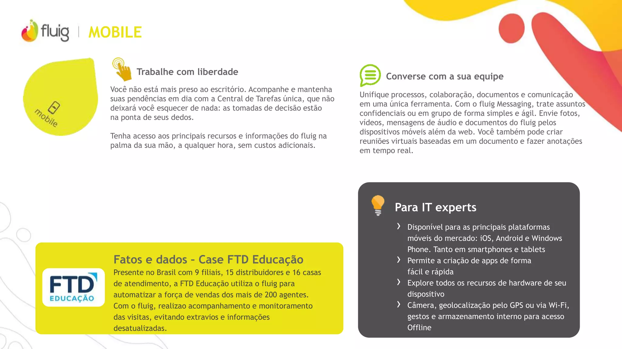 WCM: POSSIBILIDADES FLUIG + SAP
Interface intuitiva
Acesso
Integração
Integre seu conteúdo e aplicações com
fontes de dados SAP e não SAP
Personalize facilmente seu portal ou
utilize templates de design
Dê acesso a quem você quiser através
de intranets e extranets
Agilidade
Widgets
Reutilize componentes, workflows e integração
com formulários e construa aplicações
Melhore a experiência do seu usuário trazendo
informações dinâmicas e acessos rápidos
 