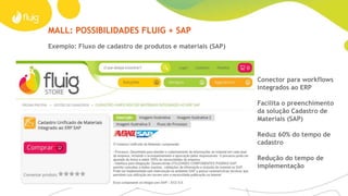 MALL
Tenha acesso fácil às melhores soluções
Imagine um ambiente em que as melhores práticas
das empresas estivessem disponíveis para o aprendizado
e aprimoramento de outros negócios.
A fluig Store é um espaço em constante atualização onde
é possível compartilhar e incorporar aplicativos, widgets, páginas,
treinamentos e processos que já provaram sua eficiência na
prática. Complemente sua solução com estes componentes de
forma rápida e com menor custo.
Para IT expertsFatos e dados
› Acesso a mais de 100 componentes
prontos
› Loja virtual: store.fluig.com
› Componentes que se integram
aos ERPs
No ecossitema de parceiros fluig, novos componentes são
disponibilizados pela fluig Store. Alguns componentes são
resultado de uma integração íntima com os melhores
fornecedores em uma determinada tecnologia. Os
Mashups permitem a evolução do fluig com aquilo que há
de mais moderno no mundo.
 