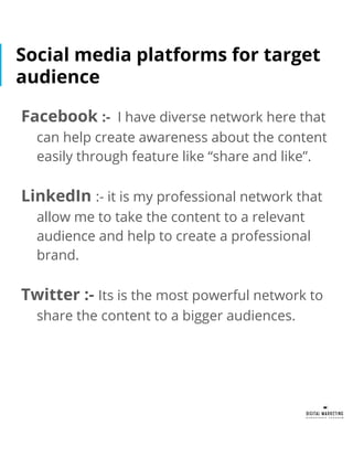Social media platforms for target
audience
Facebook :- I have diverse network here that
can help create awareness about the content
easily through feature like “share and like”.
LinkedIn :- it is my professional network that
allow me to take the content to a relevant
audience and help to create a professional
brand.
Twitter :- Its is the most powerful network to
share the content to a bigger audiences.
 