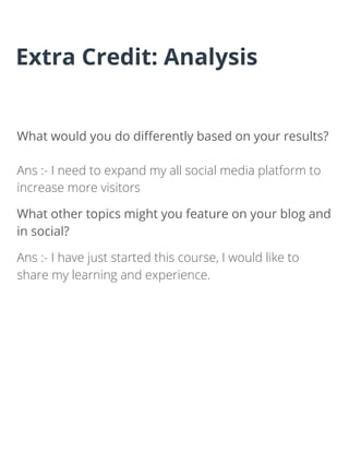 What would you do diﬀerently based on your results?
Ans :- I need to expand my all social media platform to
increase more visitors
What other topics might you feature on your blog and
in social?
Ans :- I have just started this course, I would like to
share my learning and experience.
Extra Credit: Analysis
 