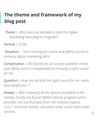 The theme and framework of my
blog post
Theme :- Why have you decided to take the Digital
Marketing Nanodegree Program?
Format :- SCQA
Situation :- She is looking for online and oﬄine course to
enhance digital marketing skills
Complication :- She found lots of courses available online
and oﬄine, and it’s complicated to choosing a right course
for her
Question :- How she will ﬁnd the right course for her needs
and satisfaction ?
Answer :- After reviewing all the options available in the
market. Finally she found DMND Udacity program which
provides real world project from the industry experts,
1-on-1 technical mentor, personal career coach and career
services.
 