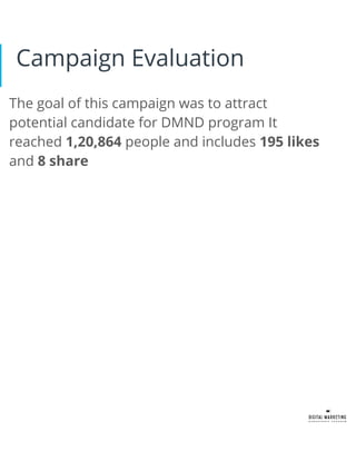 The goal of this campaign was to attract
potential candidate for DMND program It
reached 1,20,864 people and includes 195 likes
and 8 share
Campaign Evaluation
 