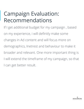 Campaign Evaluation:
Recommendations
If I get additional budget for my campaign , based
on my experience, i will deﬁnitly make some
changes in Ad content and will focus more on
demographics, Inetrest and behaviour to make it
broader and relevant. One more important thing is
I will extend the timeframe of my campaign, so that
I can get better result.
 