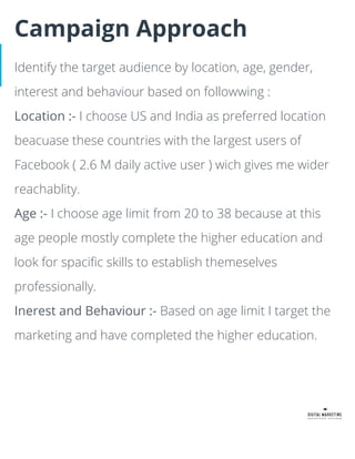 Campaign Approach
Identify the target audience by location, age, gender,
interest and behaviour based on followwing :
Location :- I choose US and India as preferred location
beacuase these countries with the largest users of
Facebook ( 2.6 M daily active user ) wich gives me wider
reachablity.
Age :- I choose age limit from 20 to 38 because at this
age people mostly complete the higher education and
look for spaciﬁc skills to establish themeselves
professionally.
Inerest and Behaviour :- Based on age limit I target the
marketing and have completed the higher education.
 