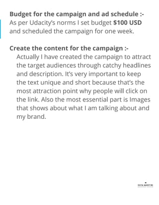 Budget for the campaign and ad schedule :-
As per Udacity’s norms I set budget $100 USD
and scheduled the campaign for one week.
Create the content for the campaign :-
Actually I have created the campaign to attract
the target audiences through catchy headlines
and description. It’s very important to keep
the text unique and short because that’s the
most attraction point why people will click on
the link. Also the most essential part is Images
that shows about what I am talking about and
my brand.
 
