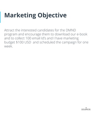 Marketing Objective
Attract the interested candidates for the DMND
program and encourage them to download our e-book
and to collect 100 email Id’s and I have marketing
budget $100 USD and scheduled the campaign for one
week.
 
