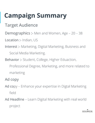 Campaign Summary
Target Audience
Demographics :- Men and Women, Age – 20 – 38
Location :- Indian, US
Interest :- Marketing, Digital Marketing, Buisness and
Social Media Marketing.
Behavior :- Student, College, Higher Eduaction,
Professional Degree, Marketing, and more related to
marketing
Ad copy
Ad copy – Enhance your expertise in Digtal Marketing
ﬁeld
Ad Headline – Learn Digital Marketing with real world
project
 