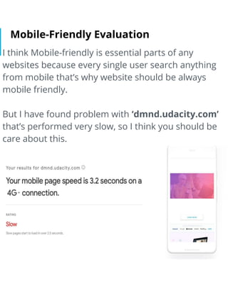 Mobile-Friendly Evaluation
I think Mobile-friendly is essential parts of any
websites because every single user search anything
from mobile that’s why website should be always
mobile friendly.
But I have found problem with ‘dmnd.udacity.com’
that’s performed very slow, so I think you should be
care about this.
 