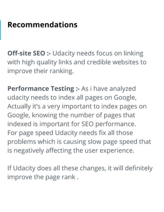Recommendations
Oﬀ-site SEO :- Udacity needs focus on linking
with high quality links and credible websites to
improve their ranking.
Performance Testing :- As i have analyzed
udacity needs to index all pages on Google,
Actually it’s a very important to index pages on
Google, knowing the number of pages that
indexed is important for SEO performance.
For page speed Udacity needs ﬁx all those
problems which is causing slow page speed that
is negatively aﬀecting the user experience.
If Udacity does all these changes, it will deﬁnitely
improve the page rank .
 