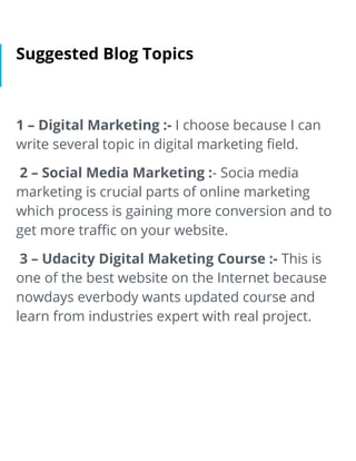 Suggested Blog Topics
1 – Digital Marketing :- I choose because I can
write several topic in digital marketing ﬁeld.
2 – Social Media Marketing :- Socia media
marketing is crucial parts of online marketing
which process is gaining more conversion and to
get more traﬃc on your website.
3 – Udacity Digital Maketing Course :- This is
one of the best website on the Internet because
nowdays everbody wants updated course and
learn from industries expert with real project.
 