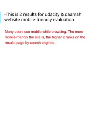 -This is 2 results for udacity & daamah
website mobile-friendly evaluation
.
Many users use mobile while browsing. The more
mobile-friendly the site is, the higher it ranks on the
results page by search engines.
 