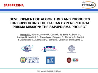 SAP4PRISMA



  DEVELOPMENT OF ALGORITHMS AND PRODUCTS
  FOR SUPPORTING THE ITALIAN HYPERSPECTRAL
   PRISMA MISSION: THE SAP4PRISMA PROJECT

         Pignatti S., Acito N., Amato U., Casa R., de Bonis R., Diani M.,
      Laneve G., Matteoli S., Palombo A., Pascucci S., Romano F., Santini
       F., Simoniello T., Ananasso C., Zoffoli S., Corsini G. and Cuomo V.




                         2012 Munich IGARSS, 22-27 July
 