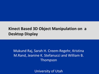 Kinect Based 3D Object Manipulation on a
Desktop Display
Mukund Raj, Sarah H. Creem-Regehr, Kristina
M.Rand, Jeanine K. Stefanucci and William B.
Thompson
University of Utah
 