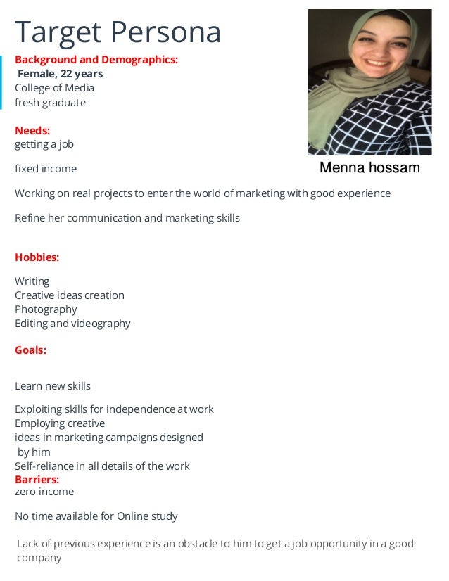 Target Persona
Background and Demographics:
Female, 22 years
College of Media
fresh graduate
Needs:
getting a job
fixed income
Working on real projects to enter the world of marketing with good experience
Refine her communication and marketing skills
Hobbies:
Writing
Creative ideas creation
Photography
Editing and videography
Goals:
Learn new skills
Exploiting skills for independence at work
Employing creative
ideas in marketing campaigns designed
by him
Self-reliance in all details of the work
Barriers:
zero income
No time available for Online study
Lack of previous experience is an obstacle to him to get a job opportunity in a good
company
Menna hossam
 