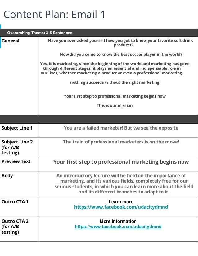Content Plan: Email 1
Overarching Theme: 3-5 Sentences
General Have you ever asked yourself how you got to know your favorite soft drink
products?
How did you come to know the best soccer player in the world?
Yes, it is marketing, since the beginning of the world and marketing has gone
through different stages, it plays an essential and indispensable role in
our lives, whether marketing a product or even a professional marketing.
nothing succeeds without the right marketing
Your first step to professional marketing begins now
This is our mission.
Subject Line 1 You are a failed marketer! But we see the opposite
Subject Line 2
(for A/B
testing)
The train of professional marketers is on the move!
Preview Text Your first step to professional marketing begins now
Body An introductory lecture will be held on the importance of
marketing, and its various fields, completely free for our
serious students, in which you can learn more about the field
and its different branches to adapt to it.
Outro CTA 1 Learn more
https://www.facebook.com/udacitydmnd
Outro CTA 2
(for A/B
testing)
More information
https://www.facebook.com/udacitydmnd
 