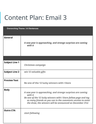 Content Plan: Email 3
Overarching Theme: 3-5 Sentences
General
A new year is approaching, and strange surprises are coming
with it
Subject Line 1
Christmas campaign
Subject Line 2 win 12 valuable gifts
Preview Text
Be one of the 12 lucky winners with I Store
Body
A new year is approaching, and strange surprises are coming
with it
Be one of the 12 lucky winners with I Store follow page and tag
as many friends as you can in the comments section to enter
the draw, the winners will be announced on December 31st
Outro CTA
start following
 