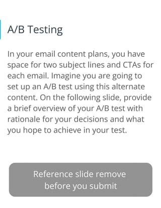 A/B Testing
In your email content plans, you have
space for two subject lines and CTAs for
each email. Imagine you are going to
set up an A/B test using this alternate
content. On the following slide, provide
a brief overview of your A/B test with
rationale for your decisions and what
you hope to achieve in your test.
 