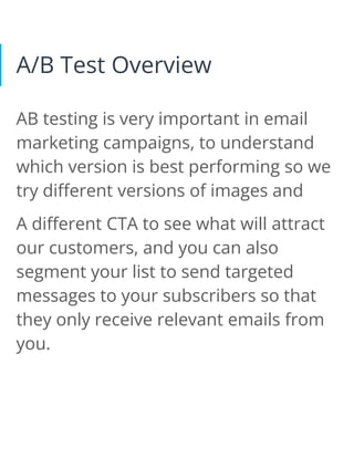 A/B Test Overview
AB testing is very important in email
marketing campaigns, to understand
which version is best performing so we
try different versions of images and
A different CTA to see what will attract
our customers, and you can also
segment your list to send targeted
messages to your subscribers so that
they only receive relevant emails from
you.
 