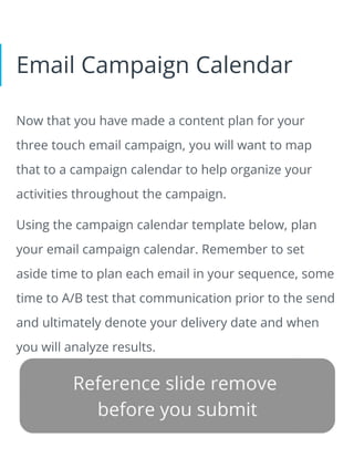 Email Campaign Calendar
Now that you have made a content plan for your
three touch email campaign, you will want to map
that to a campaign calendar to help organize your
activities throughout the campaign.
Using the campaign calendar template below, plan
your email campaign calendar. Remember to set
aside time to plan each email in your sequence, some
time to A/B test that communication prior to the send
and ultimately denote your delivery date and when
you will analyze results.
 