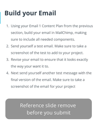 Build your Email
1. Using your Email 1 Content Plan from the previous
section, build your email in MailChimp, making
sure to include all needed components.
2. Send yourself a test email. Make sure to take a
screenshot of the test to add to your project.
3. Revise your email to ensure that it looks exactly
the way your want it to.
4. Next send yourself another test message with the
final version of the email. Make sure to take a
screenshot of the email for your project
 