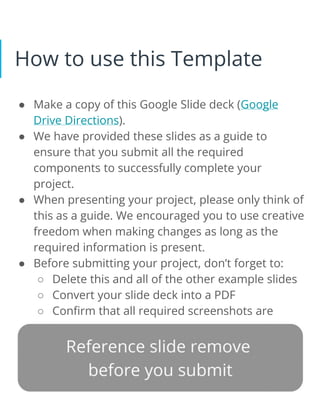 How to use this Template
● Make a copy of this Google Slide deck (Google
Drive Directions).
● We have provided these slides as a guide to
ensure that you submit all the required
components to successfully complete your
project.
● When presenting your project, please only think of
this as a guide. We encouraged you to use creative
freedom when making changes as long as the
required information is present.
● Before submitting your project, don’t forget to:
○ Delete this and all of the other example slides
○ Convert your slide deck into a PDF
○ Confirm that all required screenshots are
added
Remove this slide
 