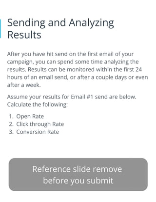 Sending and Analyzing
Results
After you have hit send on the first email of your
campaign, you can spend some time analyzing the
results. Results can be monitored within the first 24
hours of an email send, or after a couple days or even
after a week.
Assume your results for Email #1 send are below.
Calculate the following:
1. Open Rate
2. Click through Rate
3. Conversion Rate
 