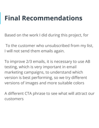 Final Recommendations
Based on the work I did during this project, for
To the customer who unsubscribed from my list,
I will not send them emails again.
To improve 2/3 emails, it is necessary to use AB
testing, which is very important in email
marketing campaigns, to understand which
version is best performing, so we try different
versions of images and more suitable colors
A different CTA phrase to see what will attract our
customers
 