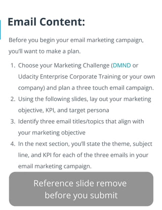 Email Content:
Before you begin your email marketing campaign,
you’ll want to make a plan.
1. Choose your Marketing Challenge (DMND or
Udacity Enterprise Corporate Training or your own
company) and plan a three touch email campaign.
2. Using the following slides, lay out your marketing
objective, KPI, and target persona
3. Identify three email titles/topics that align with
your marketing objective
4. In the next section, you’ll state the theme, subject
line, and KPI for each of the three emails in your
email marketing campaign.
 
