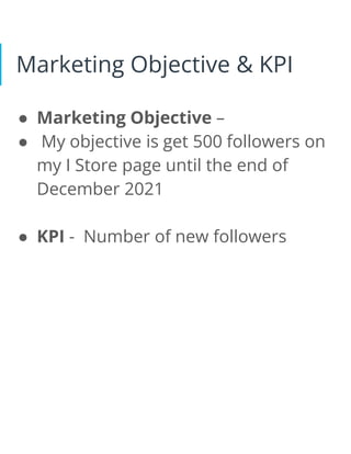 Marketing Objective & KPI
● Marketing Objective –
● My objective is get 500 followers on
my I Store page until the end of
December 2021
● KPI - Number of new followers
 