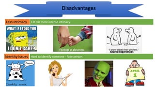 Less Intimacy
Disadvantages
Identity Issues
F2F far more intense intimacy.
Hard to identify someone - Fake person.
Feelings of closeness
Shared experiences
 